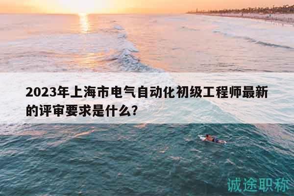 2023年上海市电气自动化初级工程师最新的评审要求是什么？