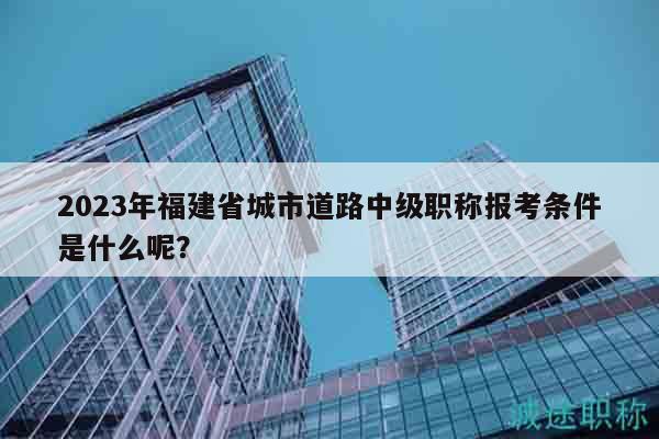 2023年福建省城市道路中级职称报考条件是什么呢？