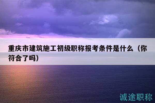 重庆市建筑施工初级职称报考条件是什么（你符合了吗）