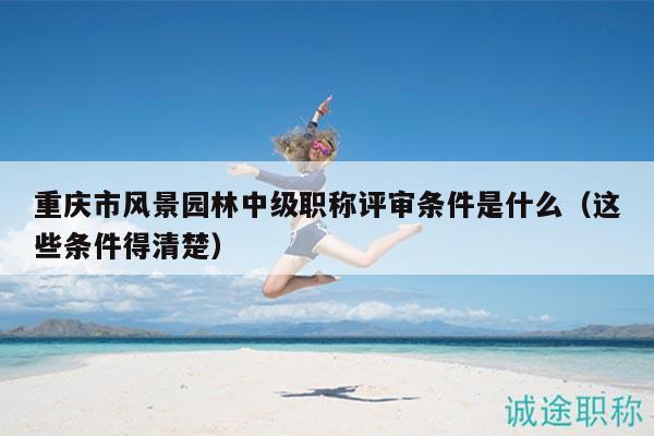 重庆市风景园林中级职称评审条件是什么（这些条件得清楚）