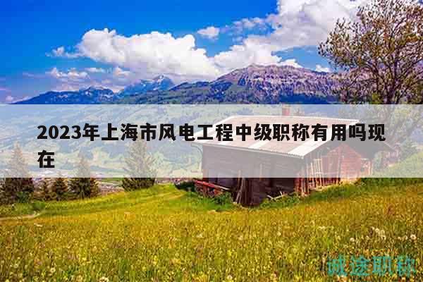 2023年上海市风电工程中级职称有用吗现在