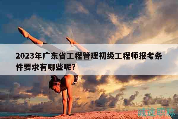 2023年广东省工程管理初级工程师报考条件要求有哪些呢？