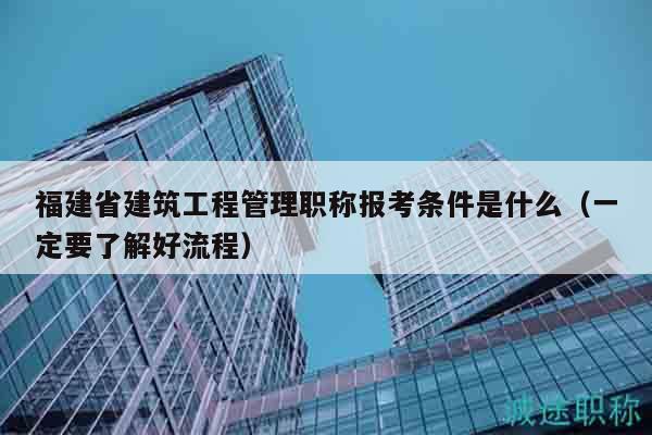 福建省建筑工程管理职称报考条件是什么（一定要了解好流程）