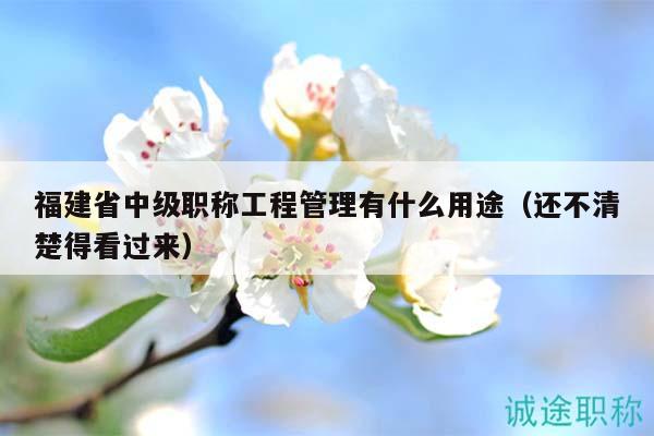 福建省中级职称工程管理有什么用途（还不清楚得看过来）