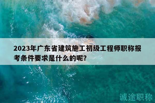2023年广东省建筑施工初级工程师职称报考条件要求是什么的呢？