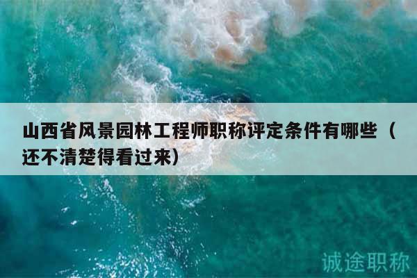 山西省风景园林工程师职称评定条件有哪些（还不清楚得看过来）