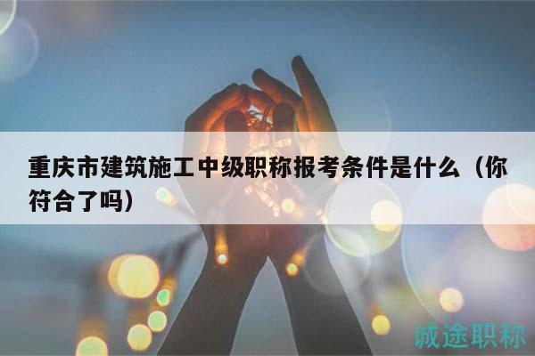 重庆市建筑施工中级职称报考条件是什么（你符合了吗）