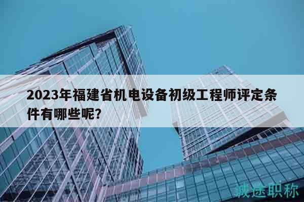 2023年福建省机电设备初级工程师评定条件有哪些呢？