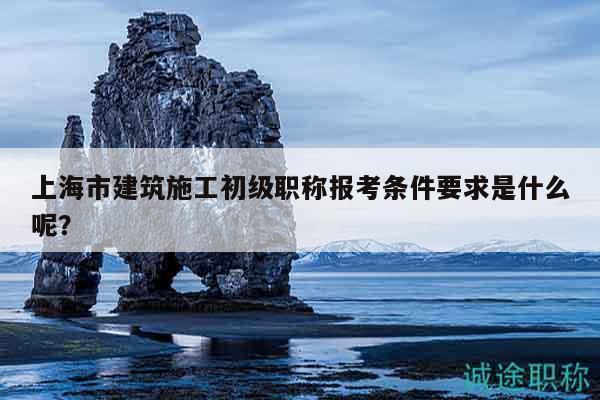 上海市建筑施工初级职称报考条件要求是什么呢？