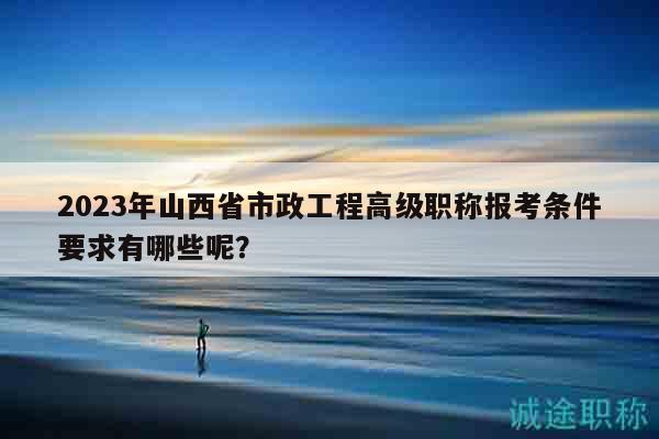 2023年山西省市政工程高级职称报考条件要求有哪些呢？