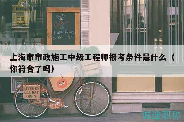 上海市市政施工中级工程师报考条件是什么（你符合了吗）