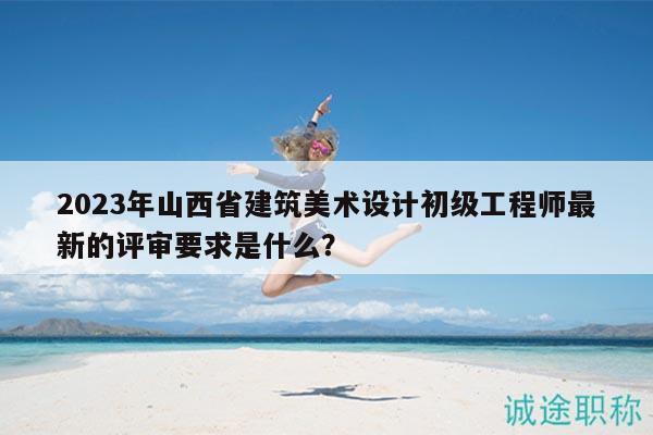 2023年山西省建筑美术设计初级工程师最新的评审要求是什么？