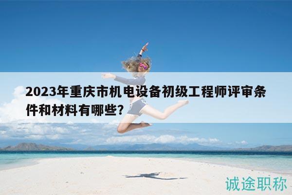 2023年重庆市机电设备初级工程师评审条件和材料有哪些？
