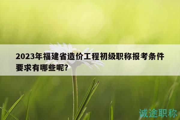 2023年福建省造价工程初级职称报考条件要求有哪些呢？