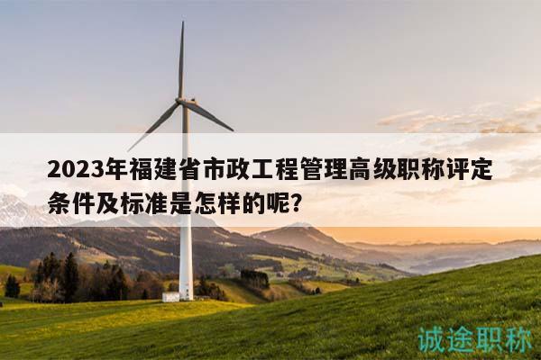 2023年福建省市政工程管理高级职称评定条件及标准是怎样的呢？