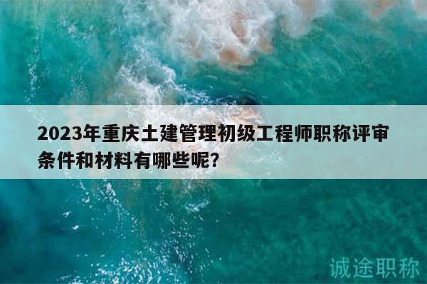 2023年重庆土建管理初级工程师职称评审条件和材料有哪些呢？