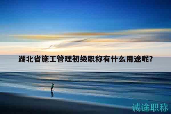 湖北省施工管理初级职称有什么用途呢？