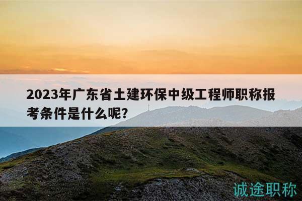 2023年广东省土建环保中级工程师职称报考条件是什么呢？