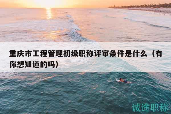 重庆市工程管理初级职称评审条件是什么（有你想知道的吗）