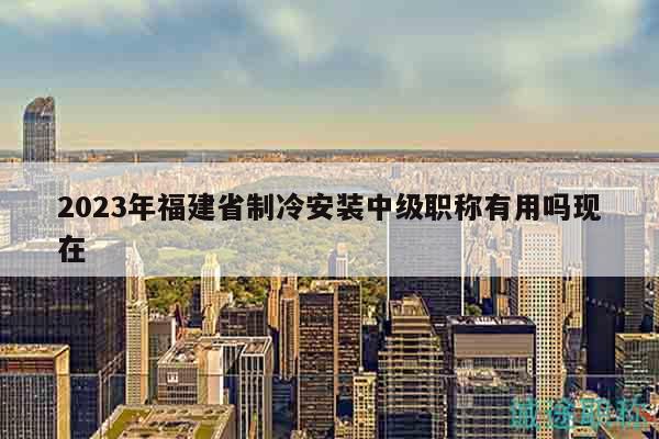 2023年福建省制冷安装中级职称有用吗现在