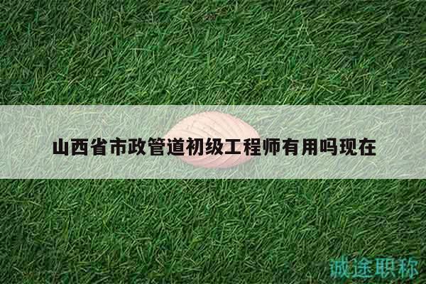 山西省市政管道初级工程师有用吗现在