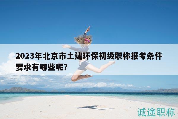 2023年北京市土建环保初级职称报考条件要求有哪些呢？