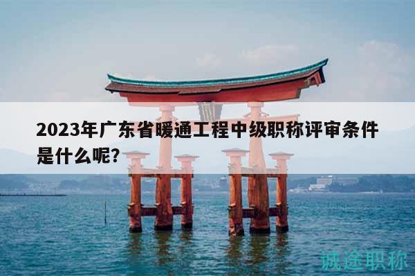 2023年广东省暖通工程中级职称评审条件是什么呢？