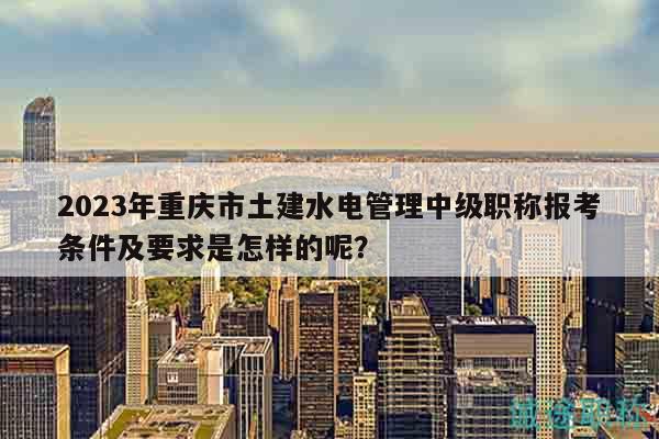 2023年重庆市土建水电管理中级职称报考条件及要求是怎样的呢？