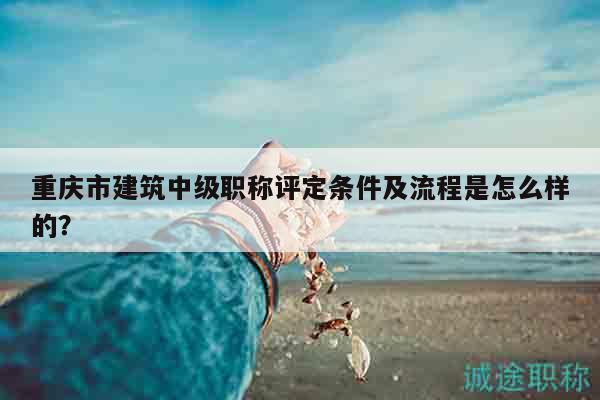 重庆市建筑中级职称评定条件及流程是怎么样的？