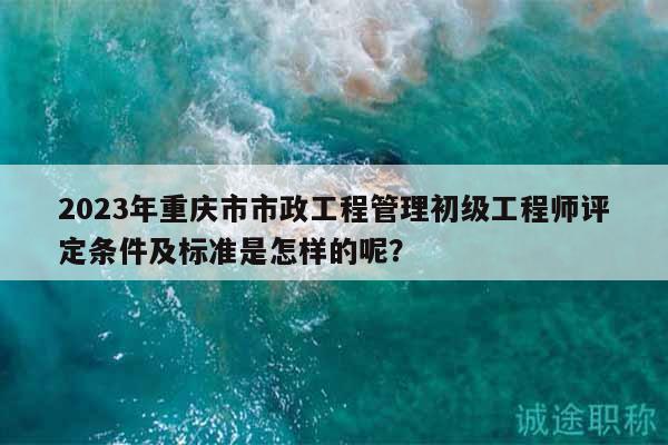 2023年重庆市市政工程管理初级工程师评定条件及标准是怎样的呢？