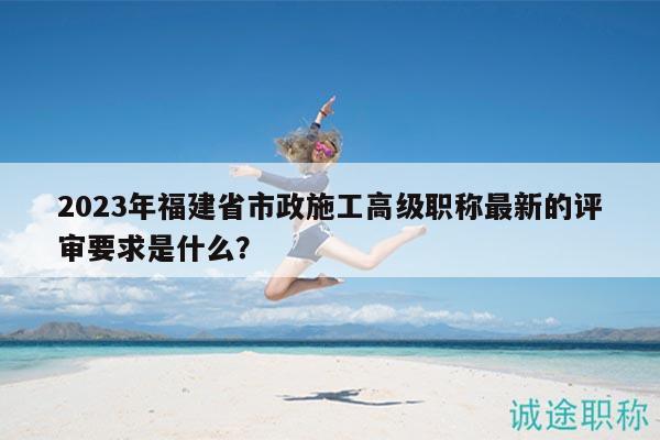 2023年福建省市政施工高级职称最新的评审要求是什么？