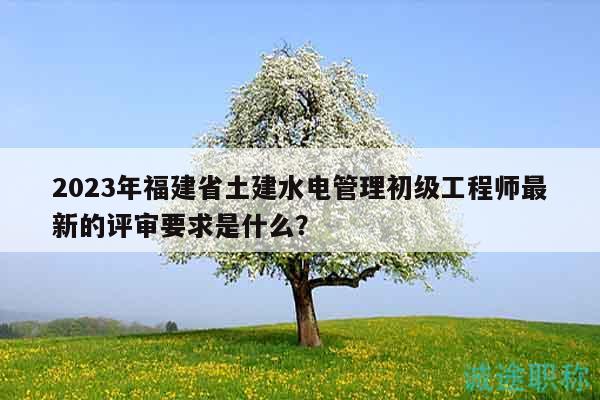 2023年福建省土建水电管理初级工程师最新的评审要求是什么？