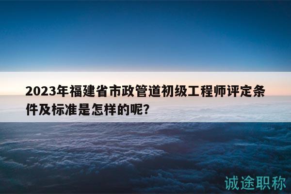 2023年福建省市政管道初级工程师评定条件及标准是怎样的呢？