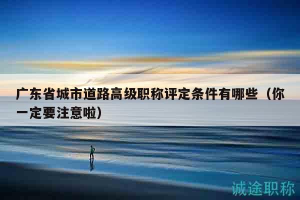 广东省城市道路高级职称评定条件有哪些（你一定要注意啦）