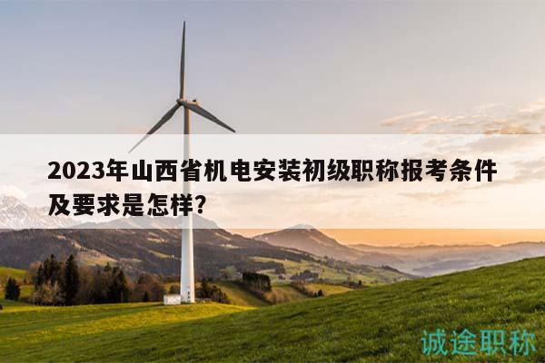 2023年山西省机电安装初级职称报考条件及要求是怎样？