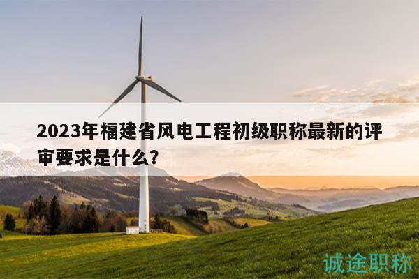 2023年福建省风电工程初级职称最新的评审要求是什么？