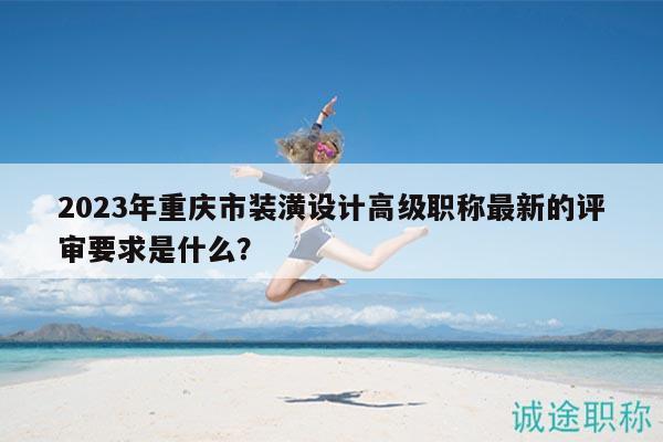 2023年重庆市装潢设计高级职称最新的评审要求是什么？