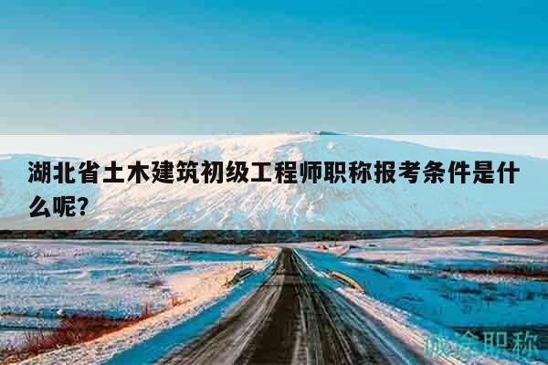 湖北省土木建筑初级工程师职称报考条件是什么呢？