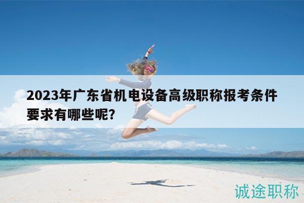 2023年广东省机电设备高级职称报考条件要求有哪些呢？