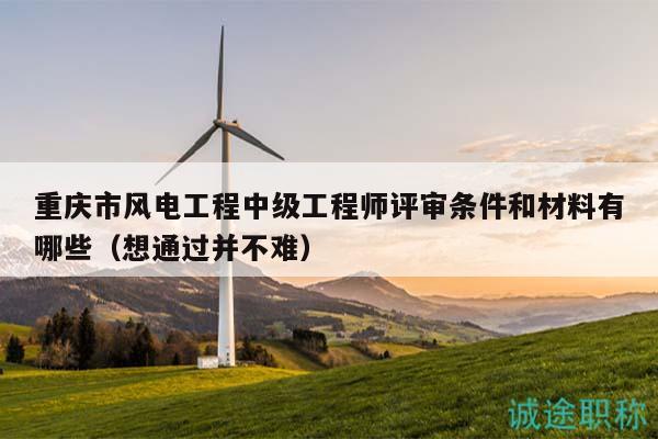 重庆市风电工程中级工程师评审条件和材料有哪些（想通过并不难）