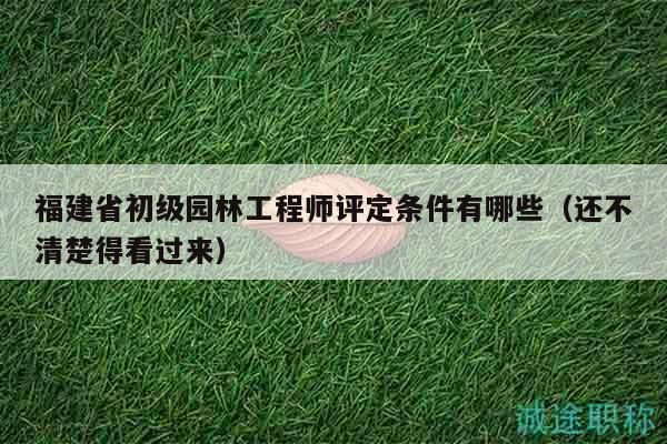 福建省初级园林工程师评定条件有哪些（还不清楚得看过来）
