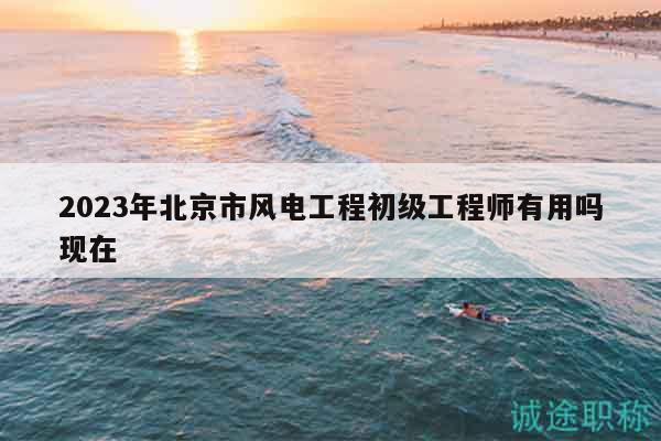 2023年北京市风电工程初级工程师有用吗现在