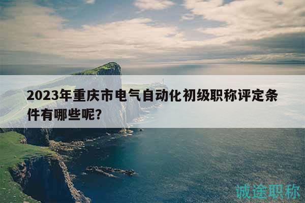 2023年重庆市电气自动化初级职称评定条件有哪些呢？