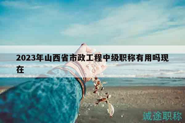 2023年山西省市政工程中级职称有用吗现在