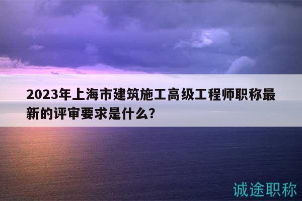 2023年上海市建筑施工高级工程师职称最新的评审要求是什么？