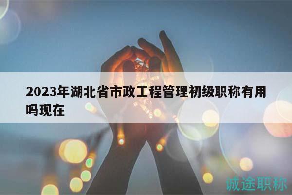 2023年湖北省市政工程管理初级职称有用吗现在