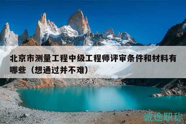 北京市测量工程中级工程师评审条件和材料有哪些（想通过并不难）