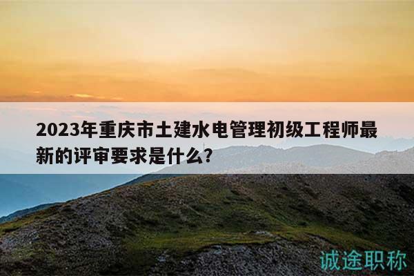 2023年重庆市土建水电管理初级工程师最新的评审要求是什么？