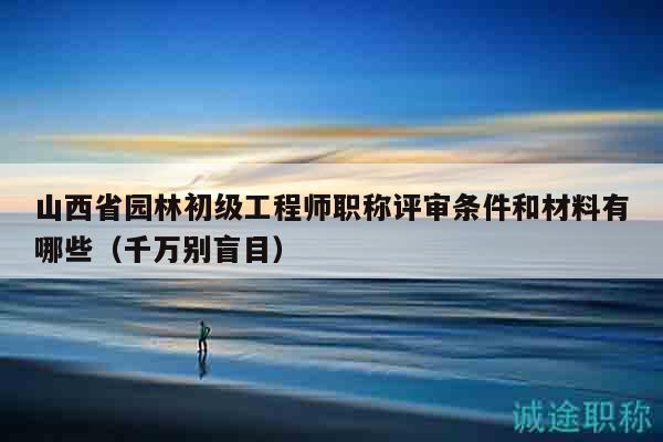 山西省园林初级工程师职称评审条件和材料有哪些（千万别盲目）