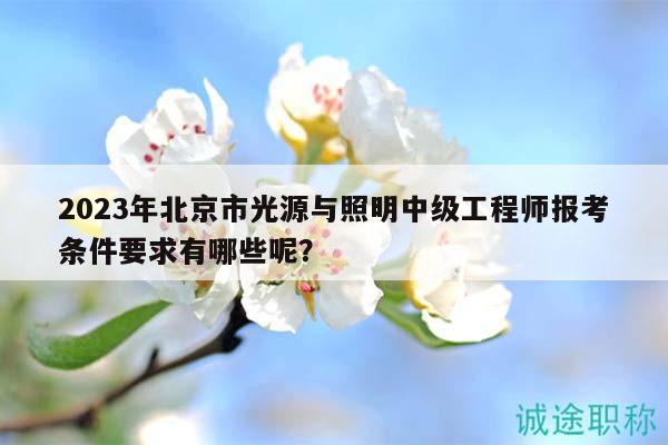 2023年北京市光源与照明中级工程师报考条件要求有哪些呢？